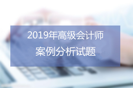 2019年高級會計師8月份案例分析匯總