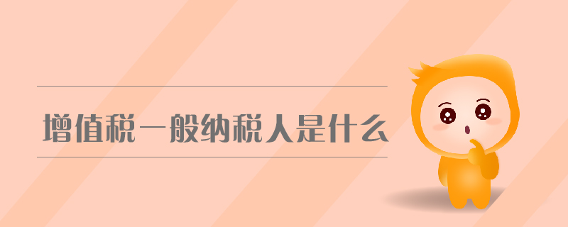 增值稅一般納稅人是什么 增值稅一般納稅人是什么