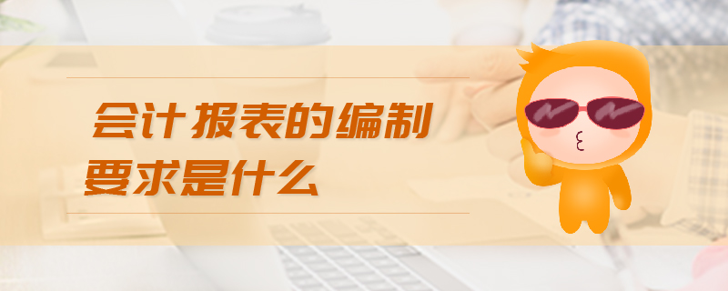 會計報表的編制要求是什么 會計報表的編制要求是什么