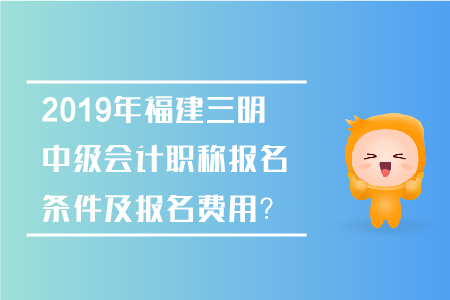 2019年福建三明中級會計職稱報名條件及報名費用？