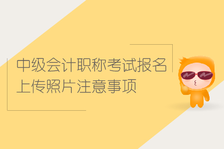 中級會計職稱考試報名上傳照片注意事項有哪些？