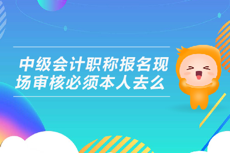 中級(jí)會(huì)計(jì)職稱報(bào)名現(xiàn)場(chǎng)審核必須本人去么？