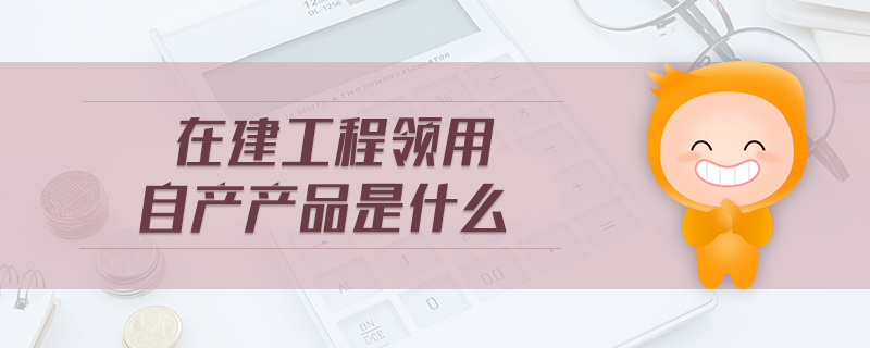 在建工程領(lǐng)用自產(chǎn)產(chǎn)品是什么 在建工程領(lǐng)用自產(chǎn)產(chǎn)品是什么