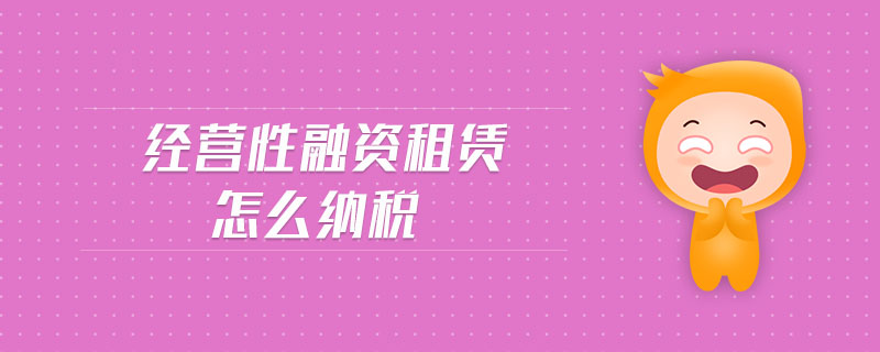 經(jīng)營性融資租賃怎么納稅 經(jīng)營性融資租賃怎么納稅