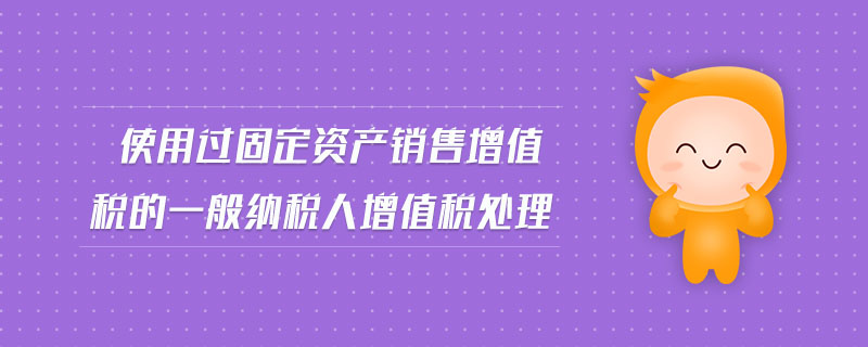 使用過固定資產(chǎn)銷售增值稅的一般納稅人增值稅處理 使用過固定資產(chǎn)銷售增值稅的一般納稅人增值稅處理
