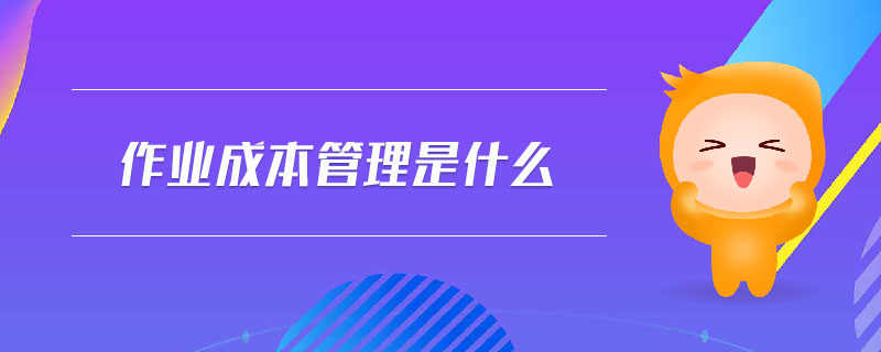 作業(yè)成本管理是什么 作業(yè)成本管理是什么