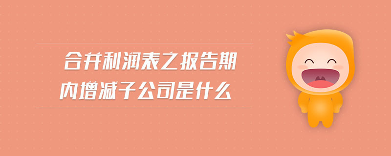 合并利潤表之報告期內增減子公司是什么 合并利潤表之報告期內增減子公司是什么