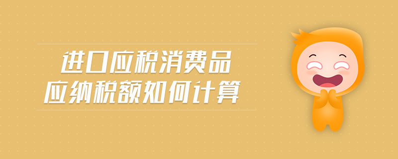 進口應稅消費品應納稅額如何計算 進口應稅消費品應納稅額如何計算