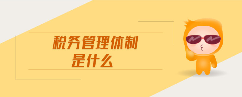 稅務(wù)管理體制是什么 稅務(wù)管理體制是什么