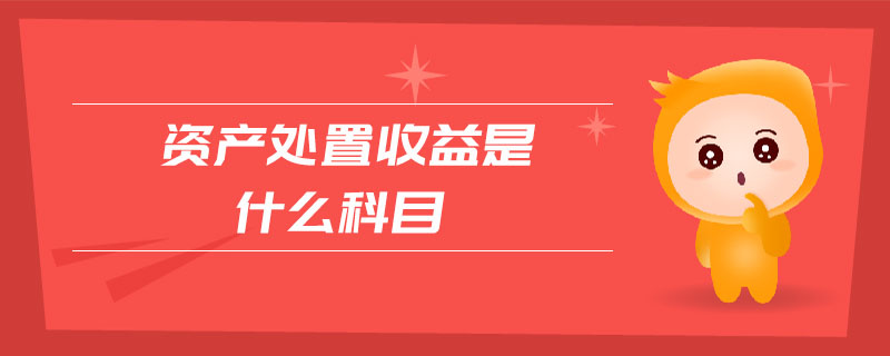 資產(chǎn)處置收益是什么科目 資產(chǎn)處置收益是什么科目