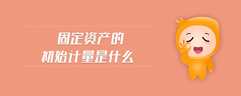 固定資產(chǎn)的初始計(jì)量是什么