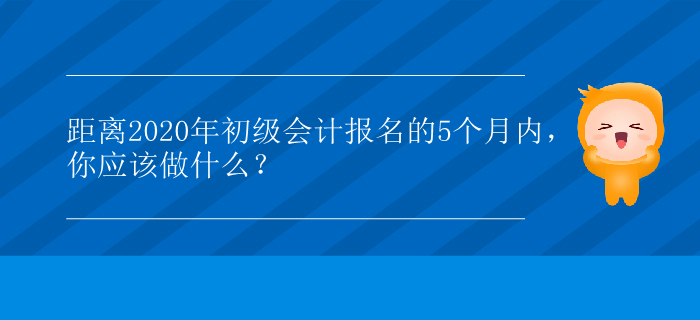 距離2020年初級會(huì)計(jì)報(bào)名的5個(gè)月內(nèi)，你應(yīng)該做什么？