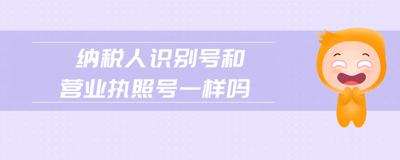 納稅人識別號和營業(yè)執(zhí)照號一樣嗎 納稅人識別號和營業(yè)執(zhí)照號一樣嗎