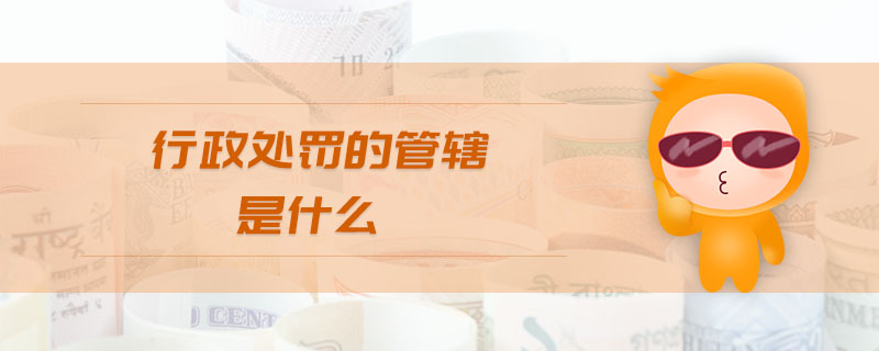 行政處罰的管轄是什么 行政處罰的管轄是什么