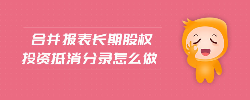合并報表長期股權(quán)投資抵消分錄怎么做 合并報表長期股權(quán)投資抵消分錄怎么做
