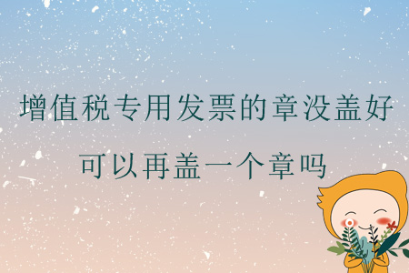 增值稅專用發(fā)票的章沒蓋好，可以再蓋一個章嗎？