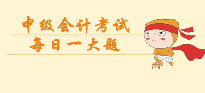 2019年中級(jí)會(huì)計(jì)考試每日一大題，臨考突擊提分過(guò)級(jí)！