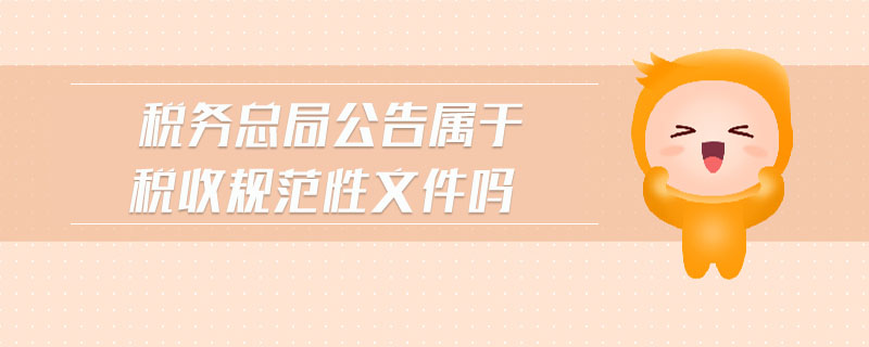 稅務總局公告屬于稅收規(guī)范性文件嗎 稅務總局公告屬于稅收規(guī)范性文件嗎