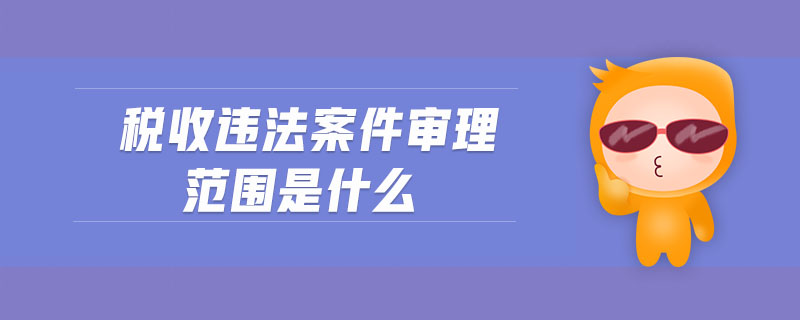 稅收違法案件審理范圍是什么 稅收違法案件審理范圍是什么