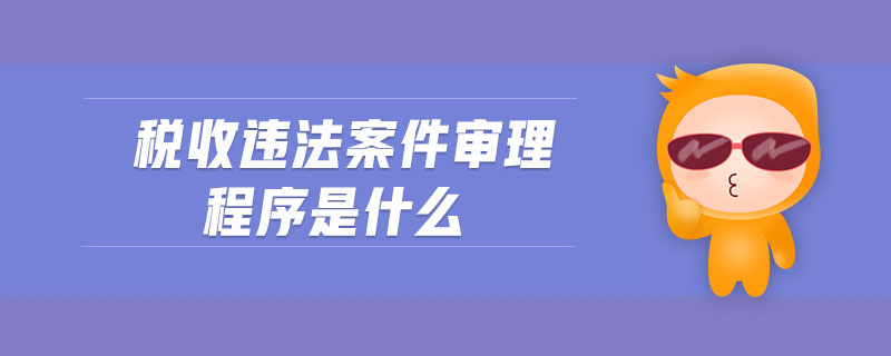 稅收違法案件審理程序是什么 稅收違法案件審理程序是什么