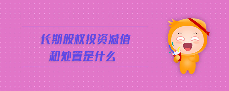 長(zhǎng)期股權(quán)投資減值和處置是什么 長(zhǎng)期股權(quán)投資減值和處置是什么