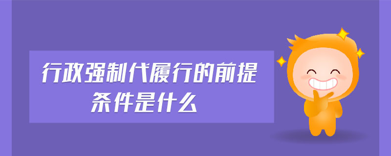 行政強(qiáng)制代履行的前提條件是什么 行政強(qiáng)制代履行的前提條件是什么