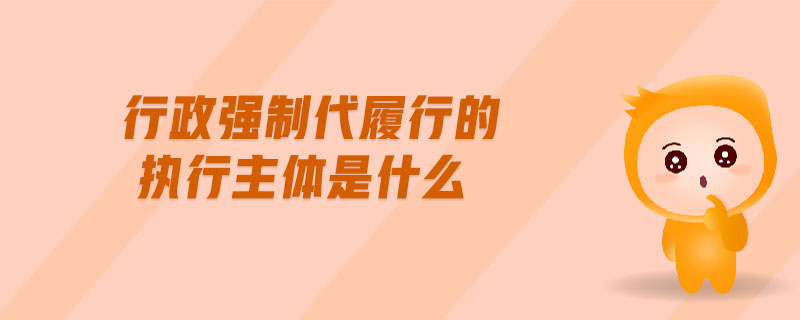 行政強(qiáng)制代履行的執(zhí)行主體是什么 行政強(qiáng)制代履行的執(zhí)行主體是什么