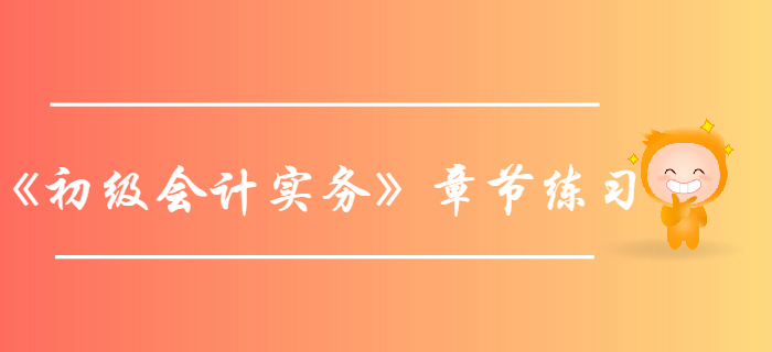 《初級會計實務(wù)》第六章財務(wù)報表-章節(jié)練習 《初級會計實務(wù)》第六章財務(wù)報表-章節(jié)練習