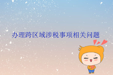 辦理跨區(qū)域涉稅事項相關(guān)問題 辦理跨區(qū)域涉稅事項相關(guān)問題