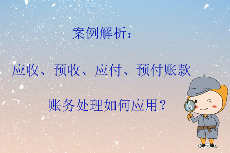 案例解析：應(yīng)收、預(yù)收、應(yīng)付、預(yù)付賬款賬務(wù)處理如何應(yīng)用？
