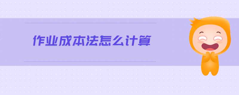 作業(yè)成本法怎么計算 作業(yè)成本法怎么計算