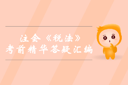 2019年注會(huì)《稅法》考前精華答疑匯編 2019年注會(huì)《稅法》考前精華答疑匯編