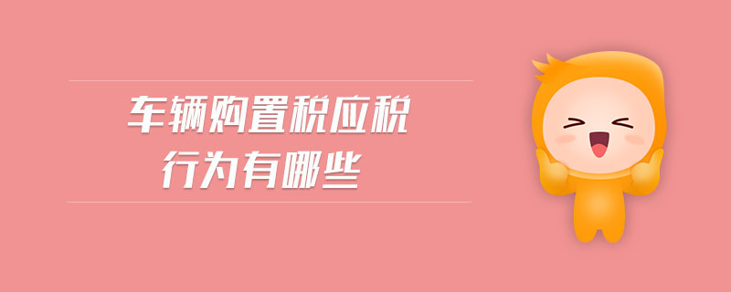 車輛購(gòu)置稅應(yīng)稅行為有哪些 車輛購(gòu)置稅應(yīng)稅行為有哪些