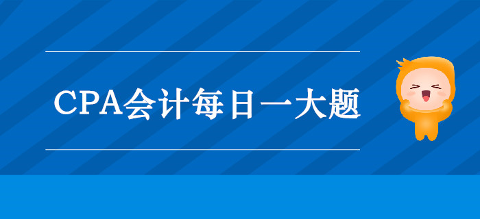 2019年CPA會計每日攻克一大題:10月1日 2019年CPA會計每日攻克一大題:10月1日