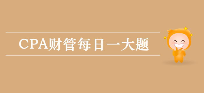 2019年CPA財(cái)管每日攻克一大題:9月25日 2019年CPA財(cái)管每日攻克一大題:9月25日