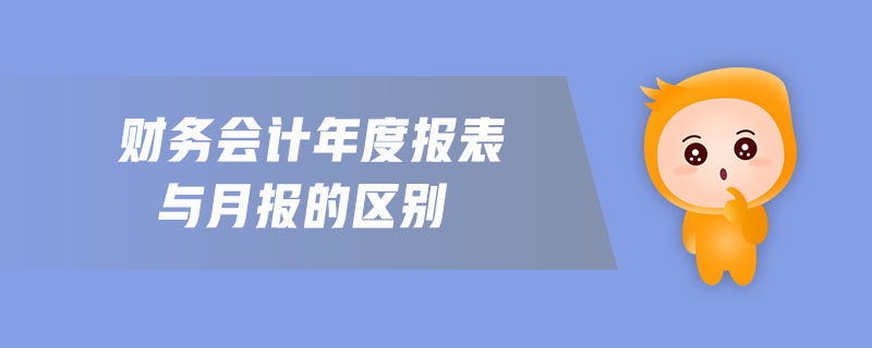 財務會計年度報表與月報的區(qū)別 財務會計年度報表與月報的區(qū)別
