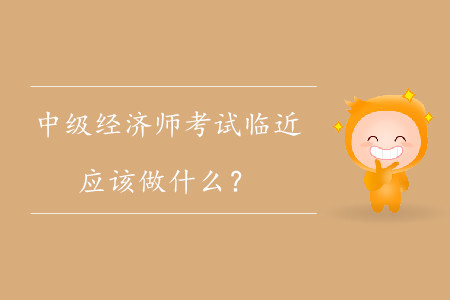 中級(jí)經(jīng)濟(jì)師考試臨近，應(yīng)該做什么？