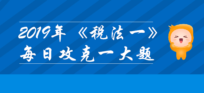 2019年稅務(wù)師《稅法一》每日攻克一大題：10月30日