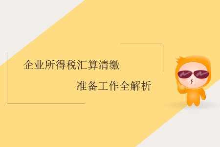 企業(yè)所得稅匯算清繳準(zhǔn)備工作全解析 企業(yè)所得稅匯算清繳準(zhǔn)備工作全解析