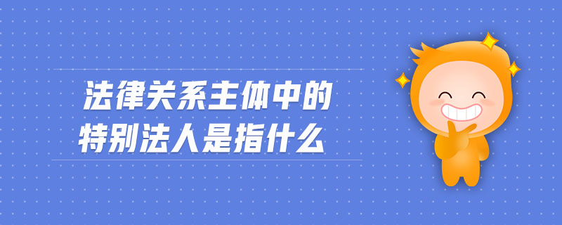法律關系主體中的特別法人是指什么 法律關系主體中的特別法人是指什么