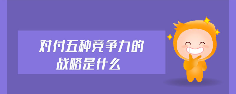 對(duì)付五種競(jìng)爭(zhēng)力的戰(zhàn)略是什么 對(duì)付五種競(jìng)爭(zhēng)力的戰(zhàn)略是什么