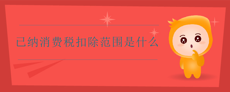 已納消費(fèi)稅扣除范圍是什么 已納消費(fèi)稅扣除范圍是什么