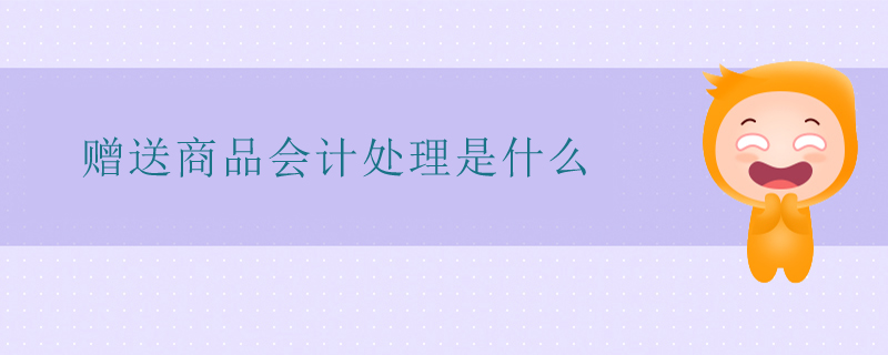 贈送商品會計處理是什么 贈送商品會計處理是什么