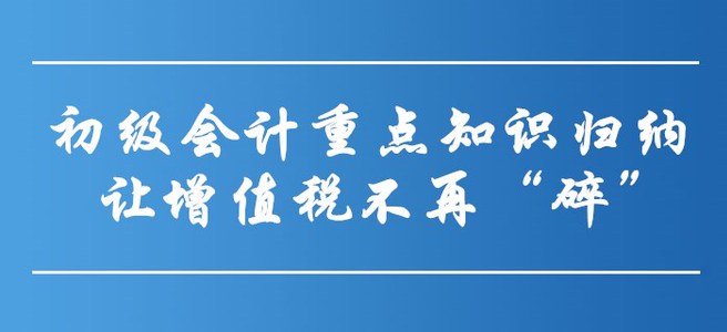 初級(jí)會(huì)計(jì)重點(diǎn)知識(shí)歸納-讓增值稅不再“碎”！
