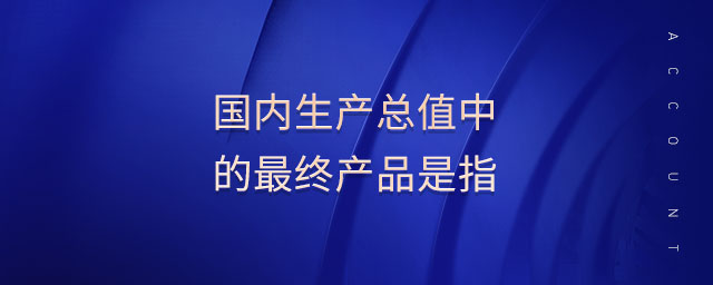 國(guó)內(nèi)生產(chǎn)總值中的最終產(chǎn)品是指