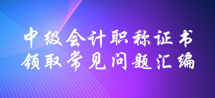 中級(jí)會(huì)計(jì)職稱證書(shū)領(lǐng)取常見(jiàn)問(wèn)題匯編！十大要點(diǎn)全面解惑！