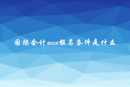 國際會計acca報名條件是什么 國際會計acca報名條件是什么