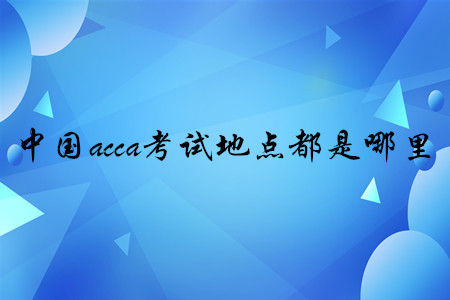 中國(guó)acca考試地點(diǎn)都是哪里