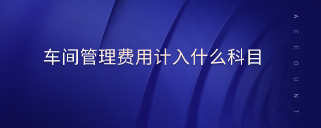 車(chē)間管理費(fèi)用計(jì)入什么科目 車(chē)間管理費(fèi)用計(jì)入什么科目