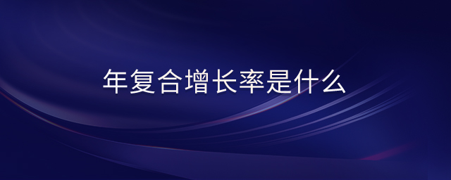 年復(fù)合增長(zhǎng)率是什么 年復(fù)合增長(zhǎng)率是什么